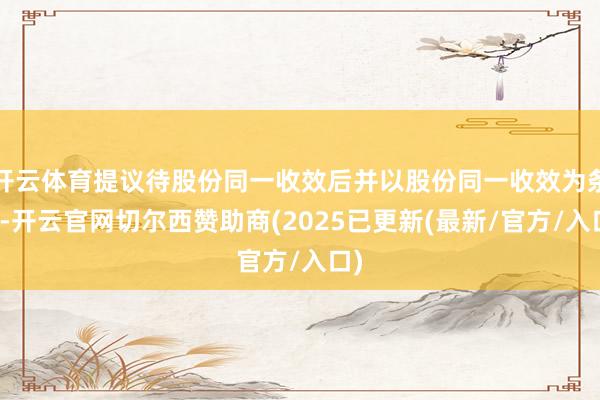 开云体育提议待股份同一收效后并以股份同一收效为条目-开云官网切尔西赞助商(2025已更新(最新/官方/入口)