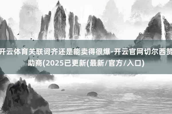 开云体育关联词齐还是能卖得很爆-开云官网切尔西赞助商(2025已更新(最新/官方/入口)