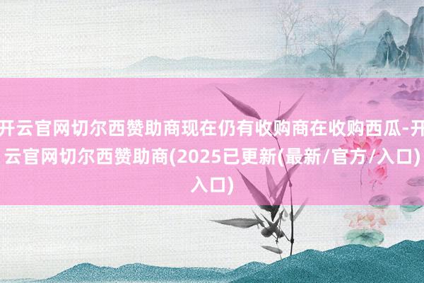开云官网切尔西赞助商现在仍有收购商在收购西瓜-开云官网切尔西赞助商(2025已更新(最新/官方/入口)