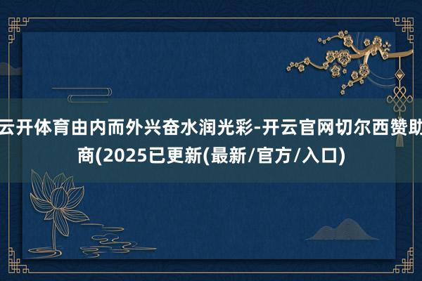 云开体育由内而外兴奋水润光彩-开云官网切尔西赞助商(2025已更新(最新/官方/入口)