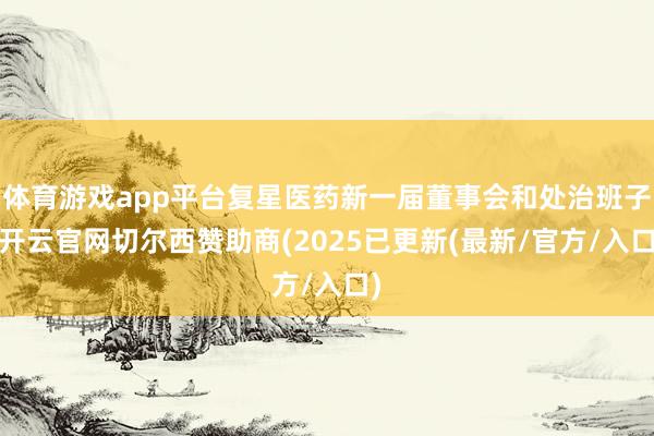 体育游戏app平台复星医药新一届董事会和处治班子-开云官网切尔西赞助商(2025已更新(最新/官方/入口)