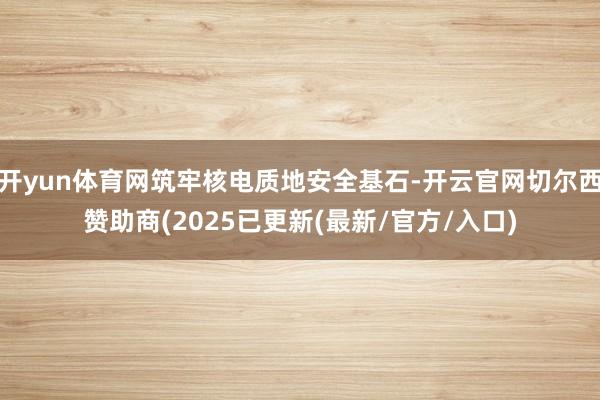 开yun体育网筑牢核电质地安全基石-开云官网切尔西赞助商(2025已更新(最新/官方/入口)