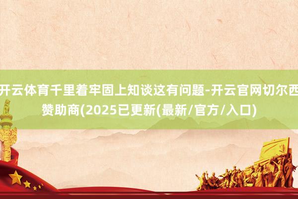 开云体育千里着牢固上知谈这有问题-开云官网切尔西赞助商(2025已更新(最新/官方/入口)