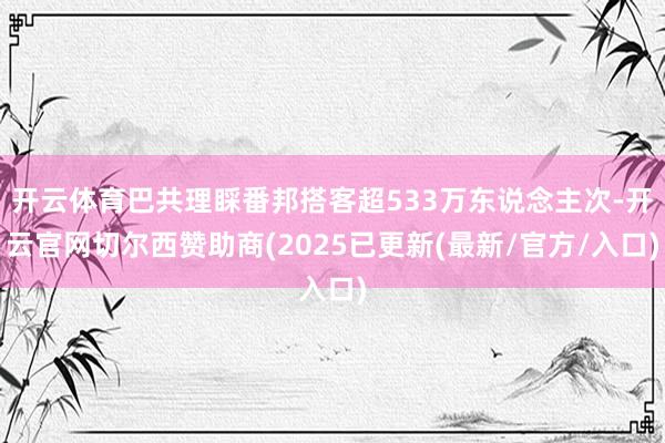 开云体育巴共理睬番邦搭客超533万东说念主次-开云官网切尔西赞助商(2025已更新(最新/官方/入口)