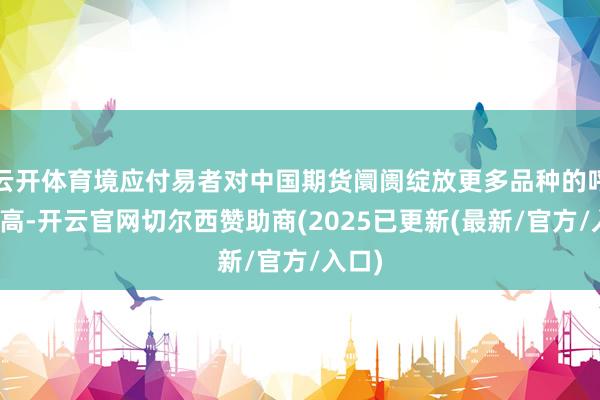 云开体育境应付易者对中国期货阛阓绽放更多品种的呼声很高-开云官网切尔西赞助商(2025已更新(最新/官方/入口)