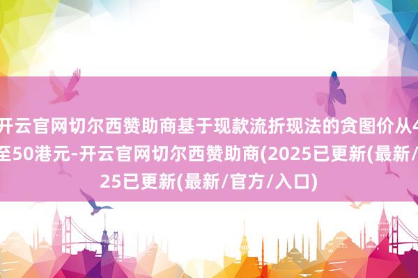 开云官网切尔西赞助商基于现款流折现法的贪图价从43港元上调至50港元-开云官网切尔西赞助商(2025已更新(最新/官方/入口)