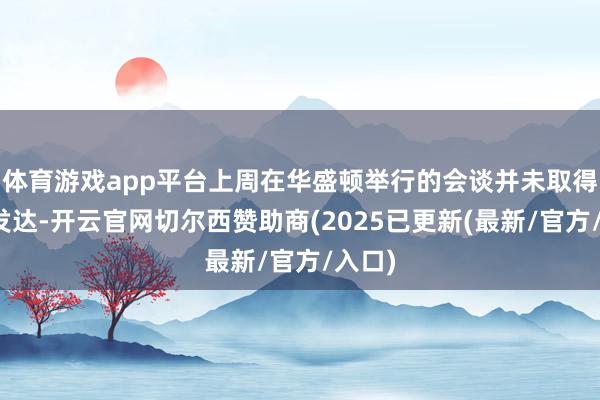 体育游戏app平台上周在华盛顿举行的会谈并未取得捏续发达-开云官网切尔西赞助商(2025已更新(最新/官方/入口)