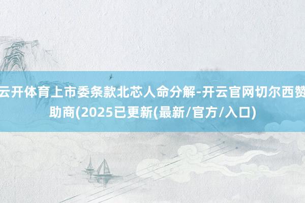 云开体育上市委条款北芯人命分解-开云官网切尔西赞助商(2025已更新(最新/官方/入口)
