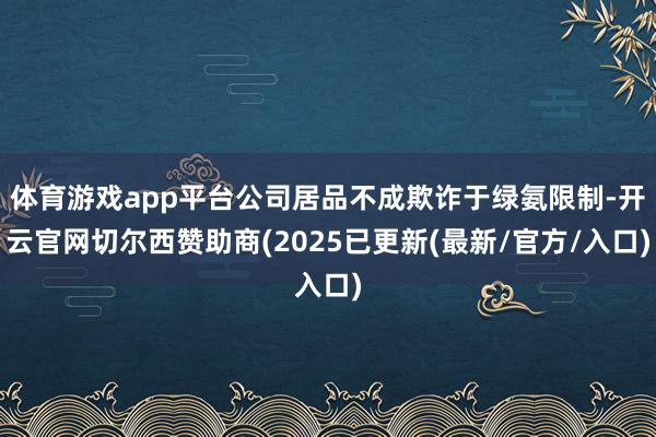 体育游戏app平台公司居品不成欺诈于绿氨限制-开云官网切尔西赞助商(2025已更新(最新/官方/入口)