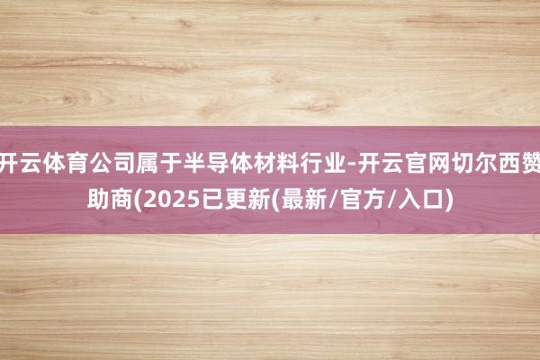 开云体育公司属于半导体材料行业-开云官网切尔西赞助商(2025已更新(最新/官方/入口)