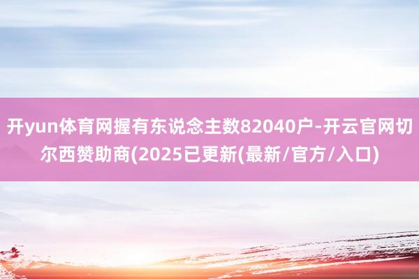 开yun体育网握有东说念主数82040户-开云官网切尔西赞助商(2025已更新(最新/官方/入口)