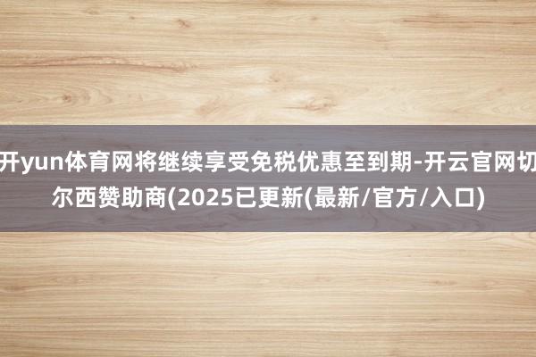 开yun体育网将继续享受免税优惠至到期-开云官网切尔西赞助商(2025已更新(最新/官方/入口)