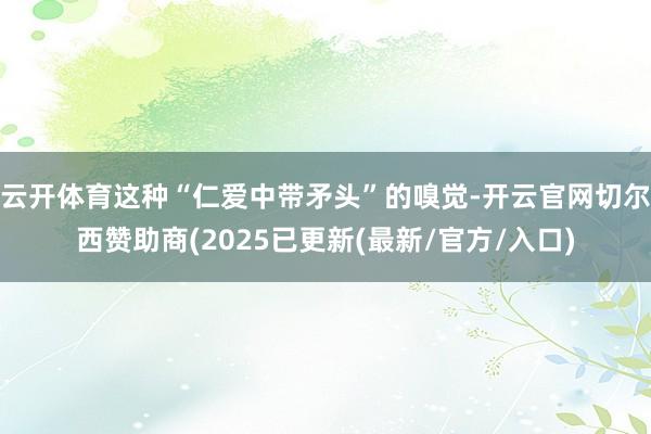 云开体育这种“仁爱中带矛头”的嗅觉-开云官网切尔西赞助商(2025已更新(最新/官方/入口)