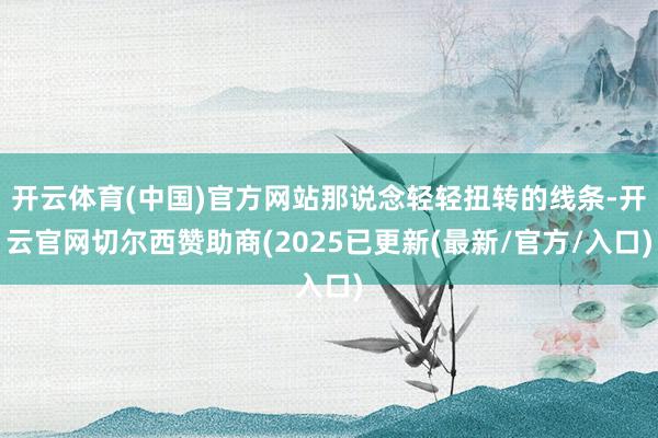 开云体育(中国)官方网站那说念轻轻扭转的线条-开云官网切尔西赞助商(2025已更新(最新/官方/入口)