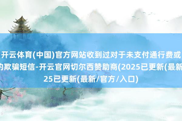 开云体育(中国)官方网站收到过对于未支付通行费或未投递邮件的欺骗短信-开云官网切尔西赞助商(2025已更新(最新/官方/入口)