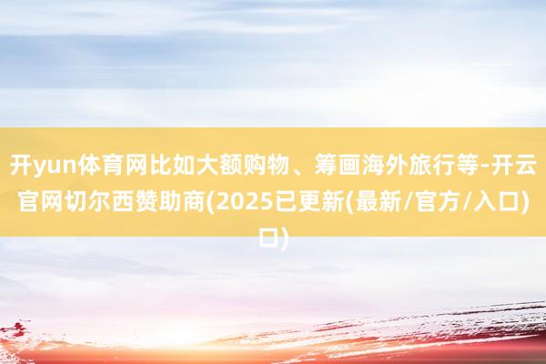 开yun体育网比如大额购物、筹画海外旅行等-开云官网切尔西赞助商(2025已更新(最新/官方/入口)