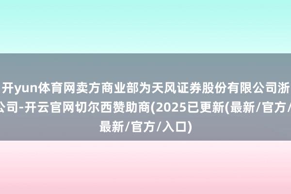 开yun体育网卖方商业部为天风证券股份有限公司浙江分公司-开云官网切尔西赞助商(2025已更新(最新/官方/入口)
