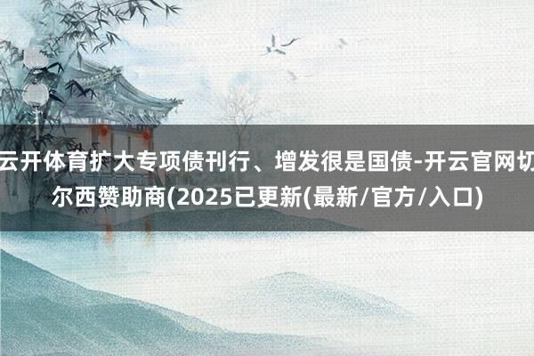 云开体育扩大专项债刊行、增发很是国债-开云官网切尔西赞助商(2025已更新(最新/官方/入口)