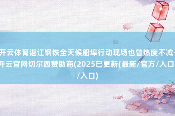 开云体育湛江钢铁全天候船埠行动现场也曾热度不减-开云官网切尔西赞助商(2025已更新(最新/官方/入口)