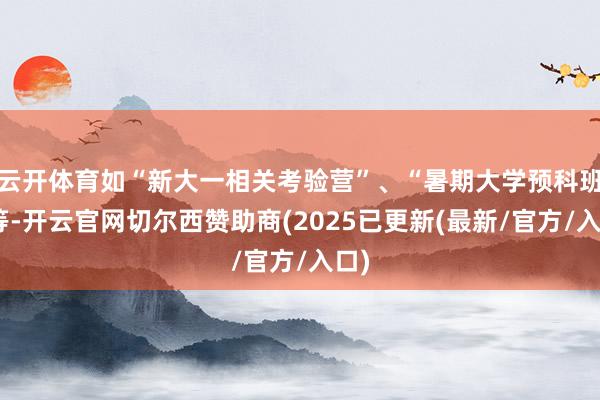 云开体育如“新大一相关考验营”、“暑期大学预科班”等-开云官网切尔西赞助商(2025已更新(最新/官方/入口)