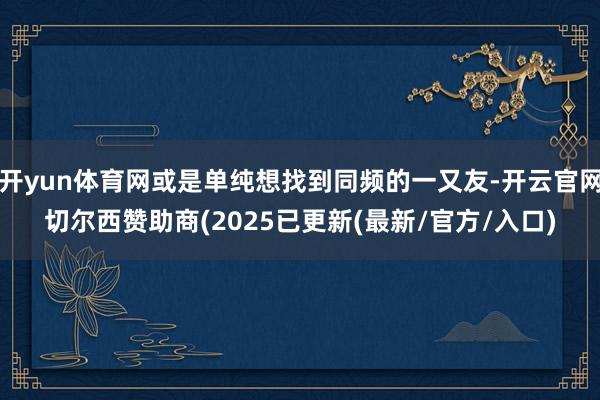 开yun体育网或是单纯想找到同频的一又友-开云官网切尔西赞助商(2025已更新(最新/官方/入口)
