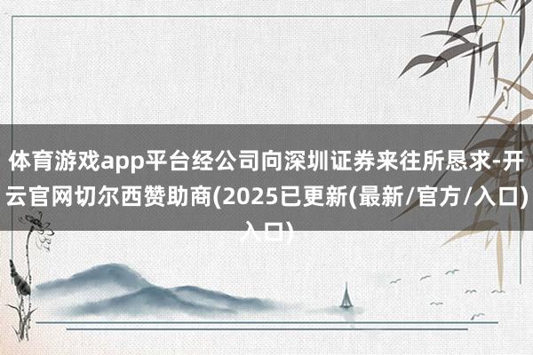 体育游戏app平台经公司向深圳证券来往所恳求-开云官网切尔西赞助商(2025已更新(最新/官方/入口)