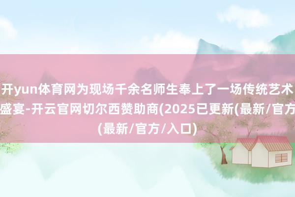 开yun体育网为现场千余名师生奉上了一场传统艺术的视听盛宴-开云官网切尔西赞助商(2025已更新(最新/官方/入口)