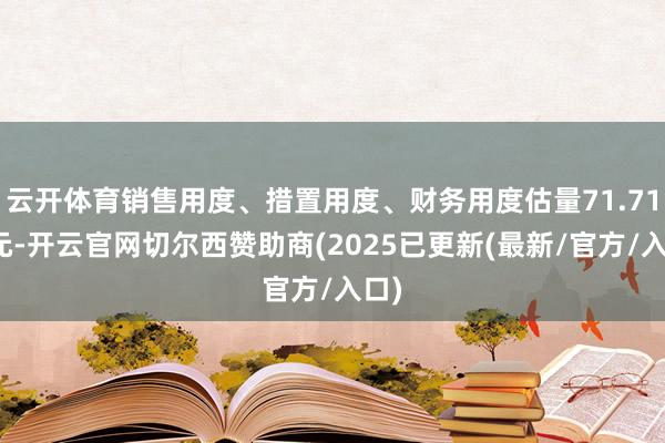 云开体育销售用度、措置用度、财务用度估量71.71亿元-开云官网切尔西赞助商(2025已更新(最新/官方/入口)