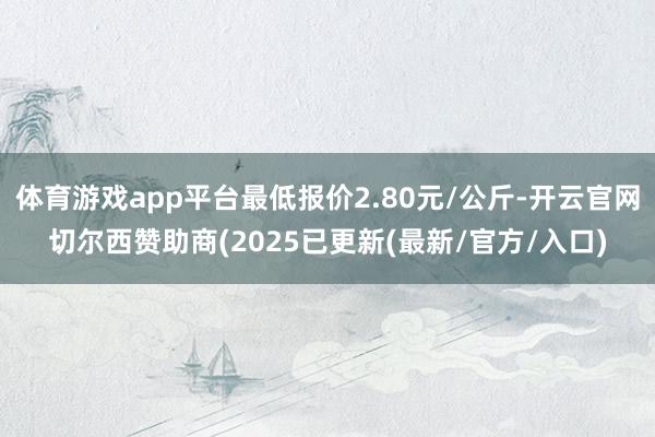 体育游戏app平台最低报价2.80元/公斤-开云官网切尔西赞助商(2025已更新(最新/官方/入口)
