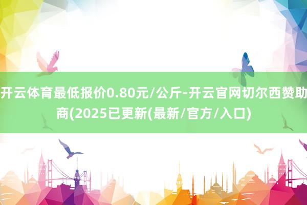 开云体育最低报价0.80元/公斤-开云官网切尔西赞助商(2025已更新(最新/官方/入口)