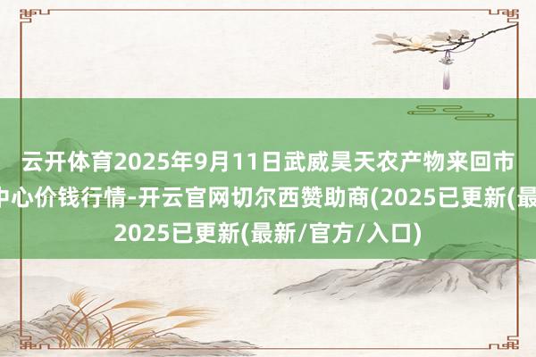 云开体育2025年9月11日武威昊天农产物来回市集暨仓储物流中心价钱行情-开云官网切尔西赞助商(2025已更新(最新/官方/入口)