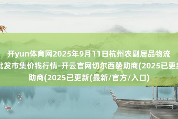 开yun体育网2025年9月11日杭州农副居品物流中心南庄兜农居品批发市集价钱行情-开云官网切尔西赞助商(2025已更新(最新/官方/入口)