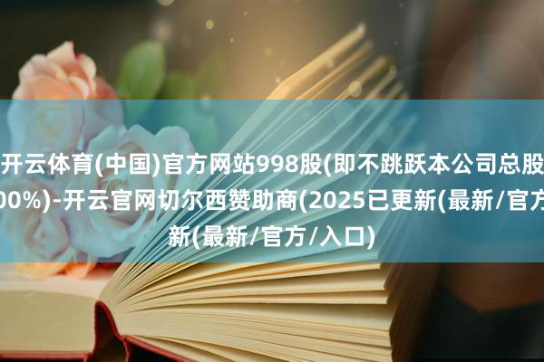 开云体育(中国)官方网站998股(即不跳跃本公司总股本的3.00%)-开云官网切尔西赞助商(2025已更新(最新/官方/入口)