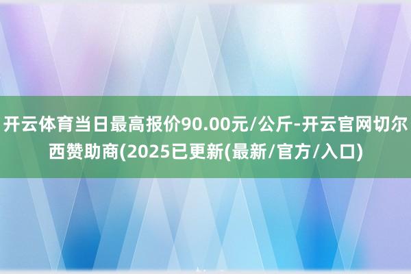 开云体育当日最高报价90.00元/公斤-开云官网切尔西赞助商(2025已更新(最新/官方/入口)