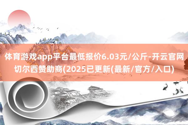 体育游戏app平台最低报价6.03元/公斤-开云官网切尔西赞助商(2025已更新(最新/官方/入口)