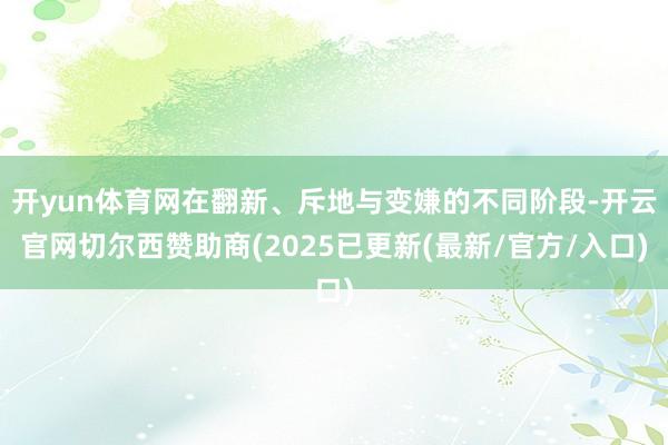 开yun体育网在翻新、斥地与变嫌的不同阶段-开云官网切尔西赞助商(2025已更新(最新/官方/入口)