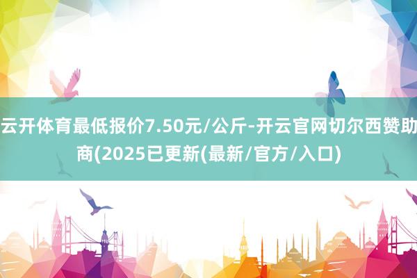 云开体育最低报价7.50元/公斤-开云官网切尔西赞助商(2025已更新(最新/官方/入口)