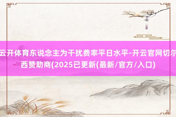 云开体育东说念主为干扰费率平日水平-开云官网切尔西赞助商(2025已更新(最新/官方/入口)