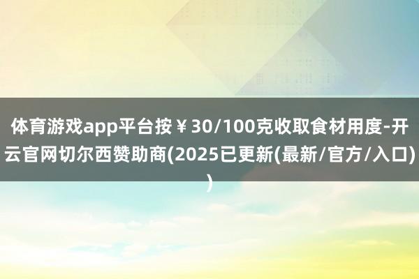 体育游戏app平台按￥30/100克收取食材用度-开云官网切尔西赞助商(2025已更新(最新/官方/入口)