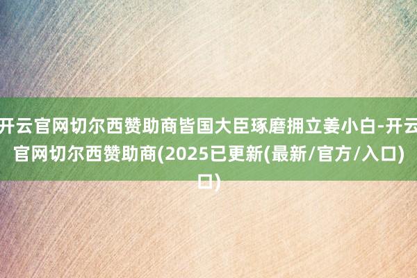 开云官网切尔西赞助商皆国大臣琢磨拥立姜小白-开云官网切尔西赞助商(2025已更新(最新/官方/入口)