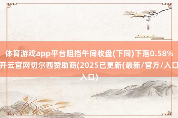 体育游戏app平台阻挡午间收盘(下同)下落0.58%-开云官网切尔西赞助商(2025已更新(最新/官方/入口)
