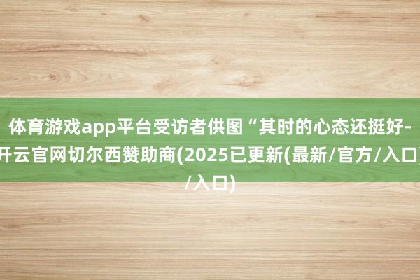 体育游戏app平台受访者供图“其时的心态还挺好-开云官网切尔西赞助商(2025已更新(最新/官方/入口)