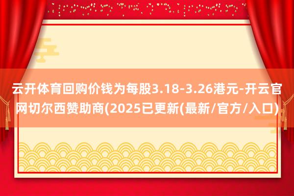 云开体育回购价钱为每股3.18-3.26港元-开云官网切尔西赞助商(2025已更新(最新/官方/入口)