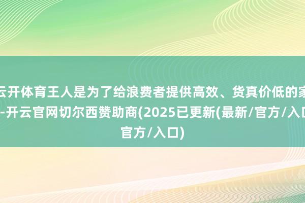 云开体育王人是为了给浪费者提供高效、货真价低的家具-开云官网切尔西赞助商(2025已更新(最新/官方/入口)