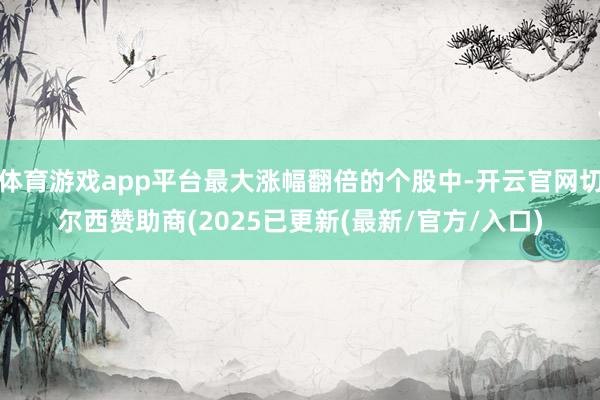 体育游戏app平台最大涨幅翻倍的个股中-开云官网切尔西赞助商(2025已更新(最新/官方/入口)