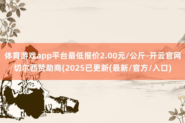体育游戏app平台最低报价2.00元/公斤-开云官网切尔西赞助商(2025已更新(最新/官方/入口)