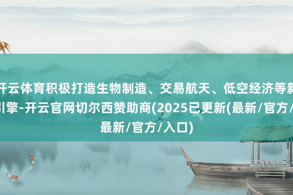 开云体育积极打造生物制造、交易航天、低空经济等新增长引擎-开云官网切尔西赞助商(2025已更新(最新/官方/入口)