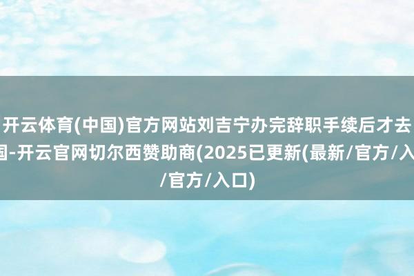 开云体育(中国)官方网站刘吉宁办完辞职手续后才去英国-开云官网切尔西赞助商(2025已更新(最新/官方/入口)