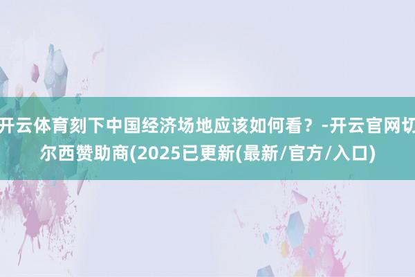 开云体育刻下中国经济场地应该如何看?-开云官网切尔西赞助商(2025已更新(最新/官方/入口)