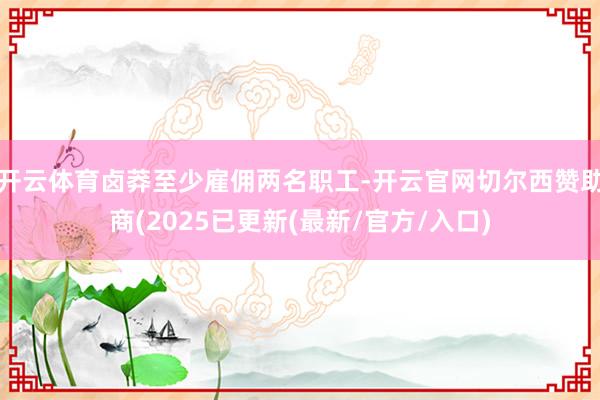 开云体育卤莽至少雇佣两名职工-开云官网切尔西赞助商(2025已更新(最新/官方/入口)